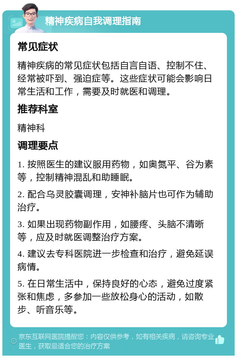 精神疾病自我调理指南 常见症状 精神疾病的常见症状包括自言自语、控制不住、经常被吓到、强迫症等。这些症状可能会影响日常生活和工作，需要及时就医和调理。 推荐科室 精神科 调理要点 1. 按照医生的建议服用药物，如奥氮平、谷为素等，控制精神混乱和助睡眠。 2. 配合乌灵胶囊调理，安神补脑片也可作为辅助治疗。 3. 如果出现药物副作用，如腰疼、头脑不清晰等，应及时就医调整治疗方案。 4. 建议去专科医院进一步检查和治疗，避免延误病情。 5. 在日常生活中，保持良好的心态，避免过度紧张和焦虑，多参加一些放松身心的活动，如散步、听音乐等。