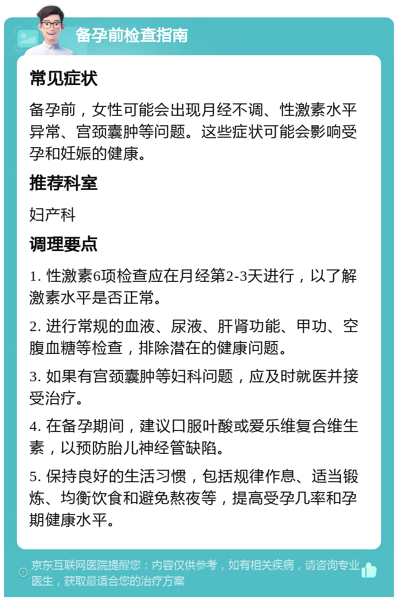 备孕前检查指南 常见症状 备孕前，女性可能会出现月经不调、性激素水平异常、宫颈囊肿等问题。这些症状可能会影响受孕和妊娠的健康。 推荐科室 妇产科 调理要点 1. 性激素6项检查应在月经第2-3天进行，以了解激素水平是否正常。 2. 进行常规的血液、尿液、肝肾功能、甲功、空腹血糖等检查，排除潜在的健康问题。 3. 如果有宫颈囊肿等妇科问题，应及时就医并接受治疗。 4. 在备孕期间，建议口服叶酸或爱乐维复合维生素，以预防胎儿神经管缺陷。 5. 保持良好的生活习惯，包括规律作息、适当锻炼、均衡饮食和避免熬夜等，提高受孕几率和孕期健康水平。