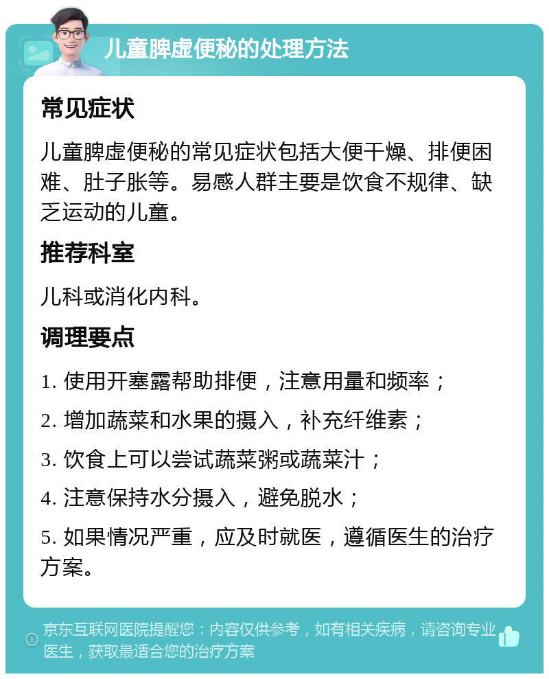 儿童脾虚便秘的处理方法 常见症状 儿童脾虚便秘的常见症状包括大便干燥、排便困难、肚子胀等。易感人群主要是饮食不规律、缺乏运动的儿童。 推荐科室 儿科或消化内科。 调理要点 1. 使用开塞露帮助排便，注意用量和频率； 2. 增加蔬菜和水果的摄入，补充纤维素； 3. 饮食上可以尝试蔬菜粥或蔬菜汁； 4. 注意保持水分摄入，避免脱水； 5. 如果情况严重，应及时就医，遵循医生的治疗方案。