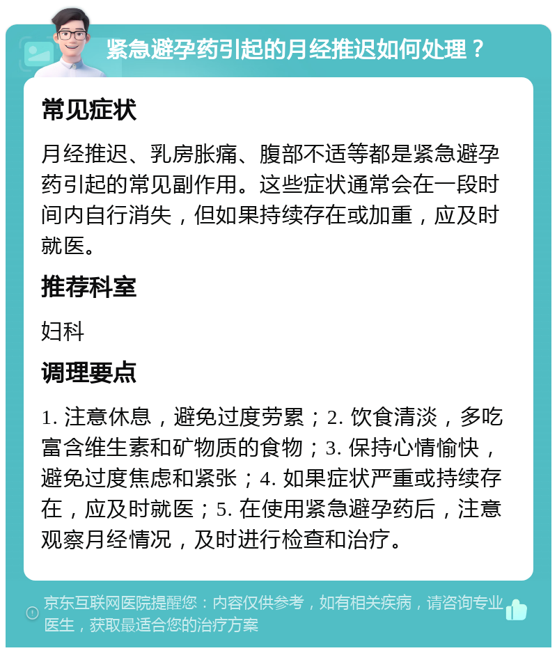 紧急避孕药引起的月经推迟如何处理？ 常见症状 月经推迟、乳房胀痛、腹部不适等都是紧急避孕药引起的常见副作用。这些症状通常会在一段时间内自行消失，但如果持续存在或加重，应及时就医。 推荐科室 妇科 调理要点 1. 注意休息，避免过度劳累；2. 饮食清淡，多吃富含维生素和矿物质的食物；3. 保持心情愉快，避免过度焦虑和紧张；4. 如果症状严重或持续存在，应及时就医；5. 在使用紧急避孕药后，注意观察月经情况，及时进行检查和治疗。