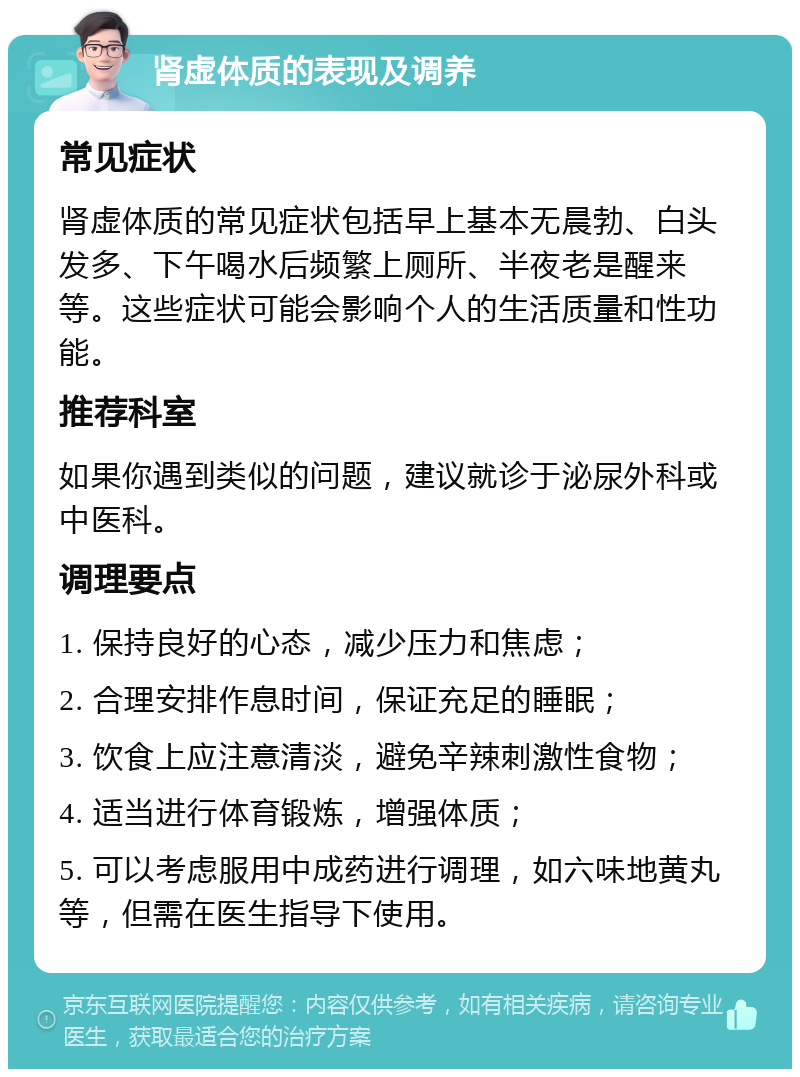 肾虚体质的表现及调养 常见症状 肾虚体质的常见症状包括早上基本无晨勃、白头发多、下午喝水后频繁上厕所、半夜老是醒来等。这些症状可能会影响个人的生活质量和性功能。 推荐科室 如果你遇到类似的问题，建议就诊于泌尿外科或中医科。 调理要点 1. 保持良好的心态，减少压力和焦虑； 2. 合理安排作息时间，保证充足的睡眠； 3. 饮食上应注意清淡，避免辛辣刺激性食物； 4. 适当进行体育锻炼，增强体质； 5. 可以考虑服用中成药进行调理，如六味地黄丸等，但需在医生指导下使用。