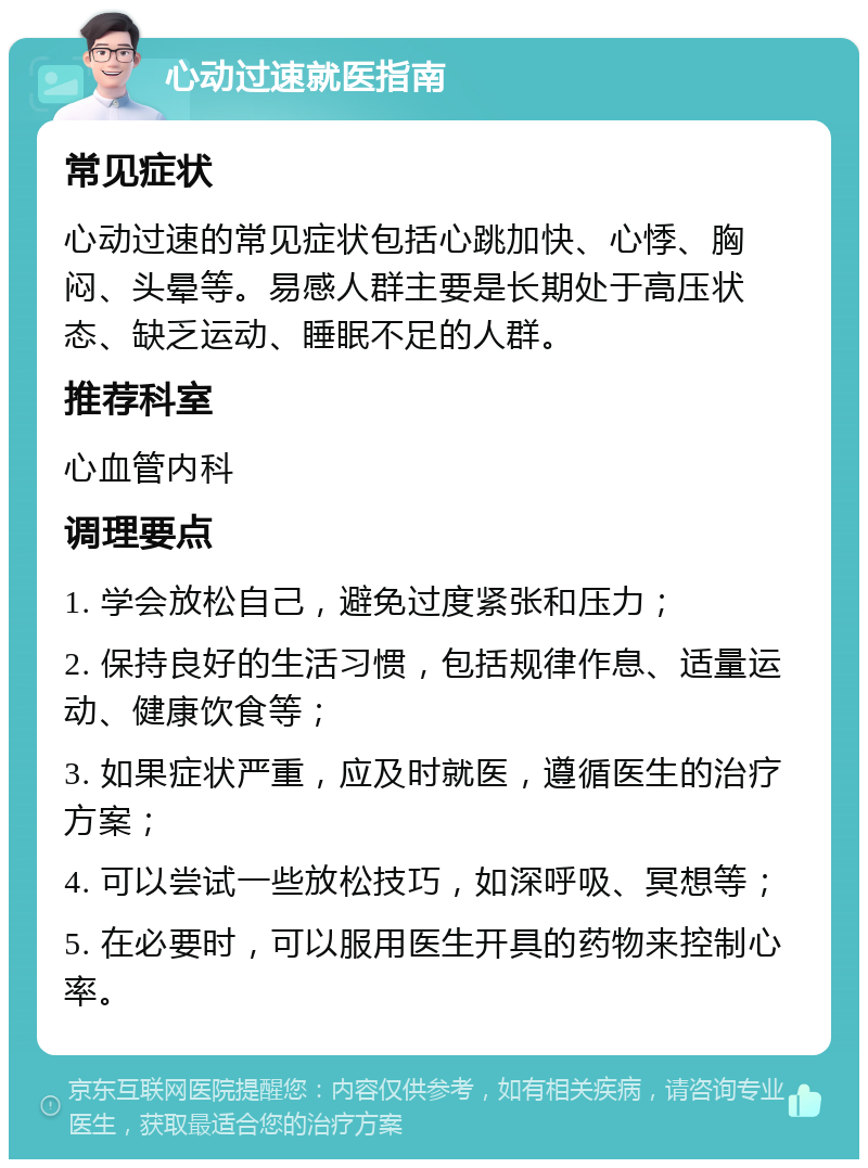 心动过速就医指南 常见症状 心动过速的常见症状包括心跳加快、心悸、胸闷、头晕等。易感人群主要是长期处于高压状态、缺乏运动、睡眠不足的人群。 推荐科室 心血管内科 调理要点 1. 学会放松自己，避免过度紧张和压力； 2. 保持良好的生活习惯，包括规律作息、适量运动、健康饮食等； 3. 如果症状严重，应及时就医，遵循医生的治疗方案； 4. 可以尝试一些放松技巧，如深呼吸、冥想等； 5. 在必要时，可以服用医生开具的药物来控制心率。