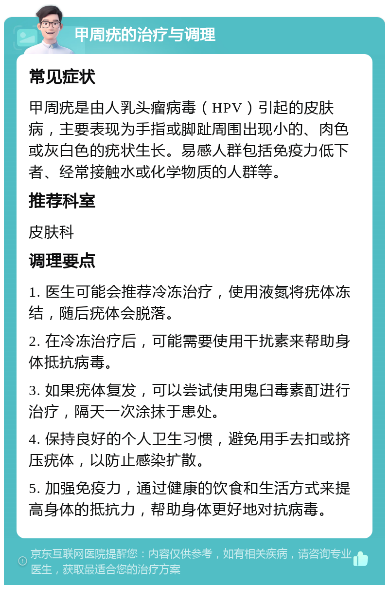 甲周疣的治疗与调理 常见症状 甲周疣是由人乳头瘤病毒（HPV）引起的皮肤病，主要表现为手指或脚趾周围出现小的、肉色或灰白色的疣状生长。易感人群包括免疫力低下者、经常接触水或化学物质的人群等。 推荐科室 皮肤科 调理要点 1. 医生可能会推荐冷冻治疗，使用液氮将疣体冻结，随后疣体会脱落。 2. 在冷冻治疗后，可能需要使用干扰素来帮助身体抵抗病毒。 3. 如果疣体复发，可以尝试使用鬼臼毒素酊进行治疗，隔天一次涂抹于患处。 4. 保持良好的个人卫生习惯，避免用手去扣或挤压疣体，以防止感染扩散。 5. 加强免疫力，通过健康的饮食和生活方式来提高身体的抵抗力，帮助身体更好地对抗病毒。