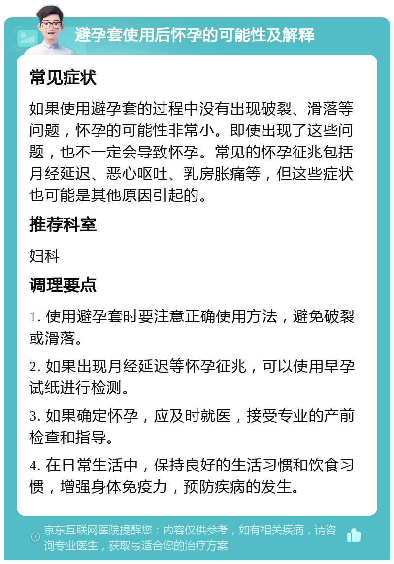 避孕套使用后怀孕的可能性及解释 常见症状 如果使用避孕套的过程中没有出现破裂、滑落等问题，怀孕的可能性非常小。即使出现了这些问题，也不一定会导致怀孕。常见的怀孕征兆包括月经延迟、恶心呕吐、乳房胀痛等，但这些症状也可能是其他原因引起的。 推荐科室 妇科 调理要点 1. 使用避孕套时要注意正确使用方法，避免破裂或滑落。 2. 如果出现月经延迟等怀孕征兆，可以使用早孕试纸进行检测。 3. 如果确定怀孕，应及时就医，接受专业的产前检查和指导。 4. 在日常生活中，保持良好的生活习惯和饮食习惯，增强身体免疫力，预防疾病的发生。