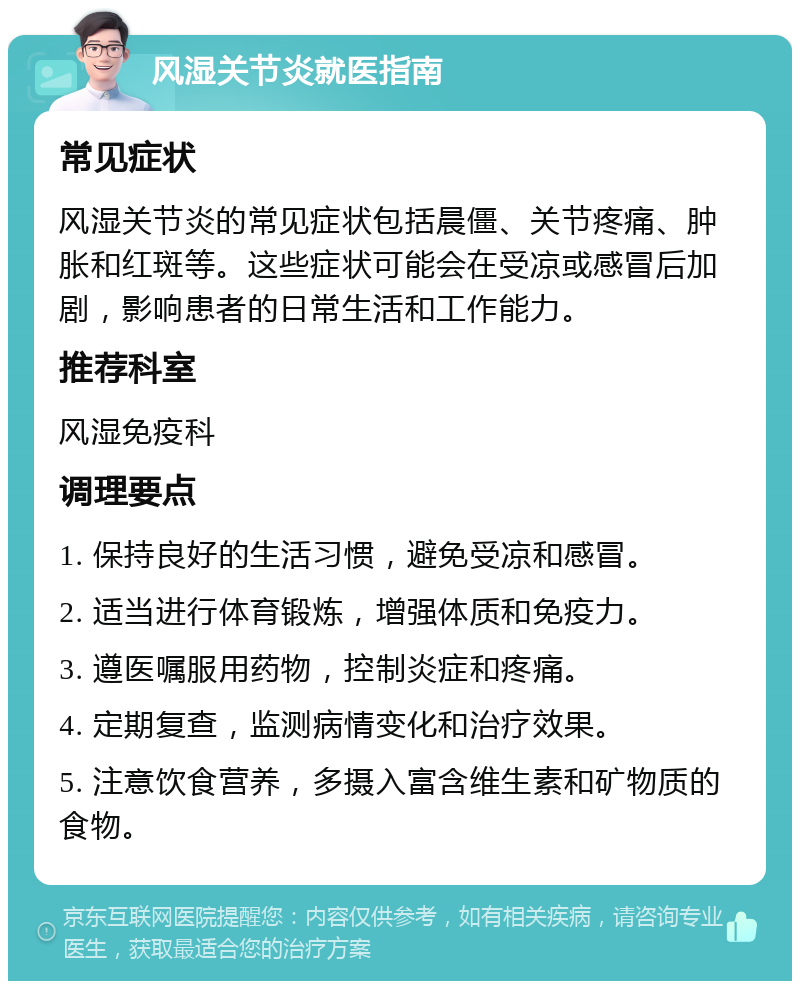 风湿关节炎就医指南 常见症状 风湿关节炎的常见症状包括晨僵、关节疼痛、肿胀和红斑等。这些症状可能会在受凉或感冒后加剧，影响患者的日常生活和工作能力。 推荐科室 风湿免疫科 调理要点 1. 保持良好的生活习惯，避免受凉和感冒。 2. 适当进行体育锻炼，增强体质和免疫力。 3. 遵医嘱服用药物，控制炎症和疼痛。 4. 定期复查，监测病情变化和治疗效果。 5. 注意饮食营养，多摄入富含维生素和矿物质的食物。