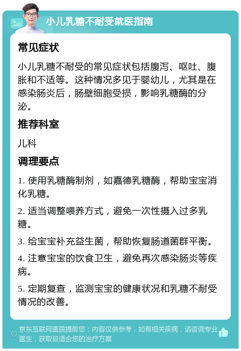 小儿乳糖不耐受就医指南 常见症状 小儿乳糖不耐受的常见症状包括腹泻、呕吐、腹胀和不适等。这种情况多见于婴幼儿，尤其是在感染肠炎后，肠壁细胞受损，影响乳糖酶的分泌。 推荐科室 儿科 调理要点 1. 使用乳糖酶制剂，如嘉德乳糖酶，帮助宝宝消化乳糖。 2. 适当调整喂养方式，避免一次性摄入过多乳糖。 3. 给宝宝补充益生菌，帮助恢复肠道菌群平衡。 4. 注意宝宝的饮食卫生，避免再次感染肠炎等疾病。 5. 定期复查，监测宝宝的健康状况和乳糖不耐受情况的改善。