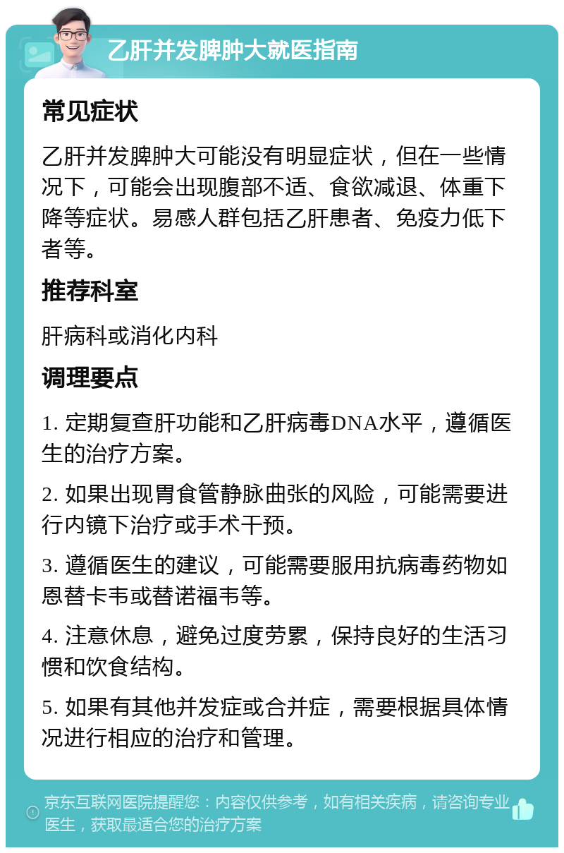 乙肝并发脾肿大就医指南 常见症状 乙肝并发脾肿大可能没有明显症状，但在一些情况下，可能会出现腹部不适、食欲减退、体重下降等症状。易感人群包括乙肝患者、免疫力低下者等。 推荐科室 肝病科或消化内科 调理要点 1. 定期复查肝功能和乙肝病毒DNA水平，遵循医生的治疗方案。 2. 如果出现胃食管静脉曲张的风险，可能需要进行内镜下治疗或手术干预。 3. 遵循医生的建议，可能需要服用抗病毒药物如恩替卡韦或替诺福韦等。 4. 注意休息，避免过度劳累，保持良好的生活习惯和饮食结构。 5. 如果有其他并发症或合并症，需要根据具体情况进行相应的治疗和管理。