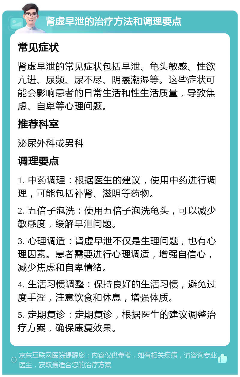 肾虚早泄的治疗方法和调理要点 常见症状 肾虚早泄的常见症状包括早泄、龟头敏感、性欲亢进、尿频、尿不尽、阴囊潮湿等。这些症状可能会影响患者的日常生活和性生活质量，导致焦虑、自卑等心理问题。 推荐科室 泌尿外科或男科 调理要点 1. 中药调理：根据医生的建议，使用中药进行调理，可能包括补肾、滋阴等药物。 2. 五倍子泡洗：使用五倍子泡洗龟头，可以减少敏感度，缓解早泄问题。 3. 心理调适：肾虚早泄不仅是生理问题，也有心理因素。患者需要进行心理调适，增强自信心，减少焦虑和自卑情绪。 4. 生活习惯调整：保持良好的生活习惯，避免过度手淫，注意饮食和休息，增强体质。 5. 定期复诊：定期复诊，根据医生的建议调整治疗方案，确保康复效果。