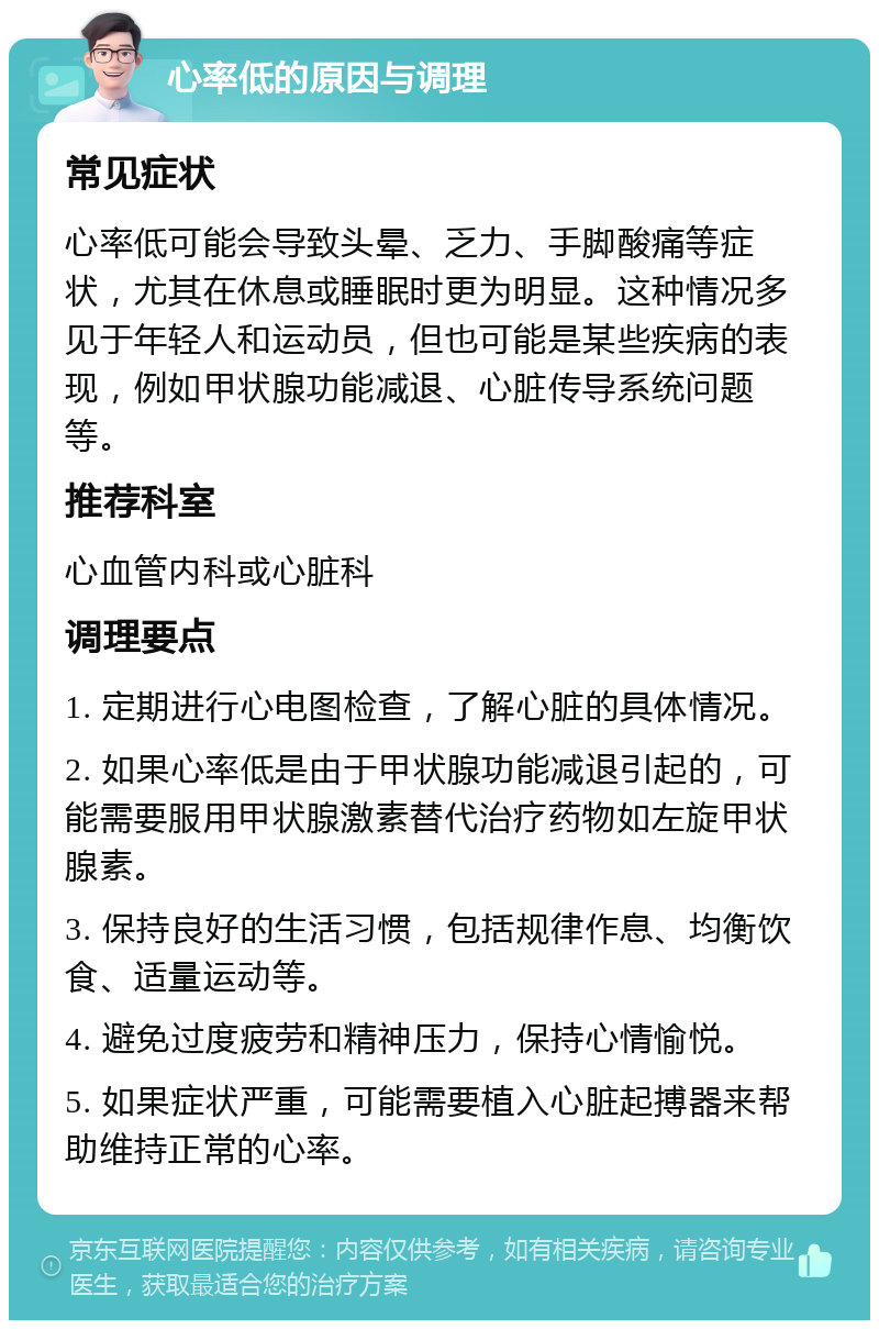 心率低的原因与调理 常见症状 心率低可能会导致头晕、乏力、手脚酸痛等症状，尤其在休息或睡眠时更为明显。这种情况多见于年轻人和运动员，但也可能是某些疾病的表现，例如甲状腺功能减退、心脏传导系统问题等。 推荐科室 心血管内科或心脏科 调理要点 1. 定期进行心电图检查，了解心脏的具体情况。 2. 如果心率低是由于甲状腺功能减退引起的，可能需要服用甲状腺激素替代治疗药物如左旋甲状腺素。 3. 保持良好的生活习惯，包括规律作息、均衡饮食、适量运动等。 4. 避免过度疲劳和精神压力，保持心情愉悦。 5. 如果症状严重，可能需要植入心脏起搏器来帮助维持正常的心率。