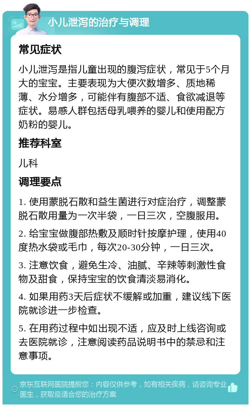 小儿泄泻的治疗与调理 常见症状 小儿泄泻是指儿童出现的腹泻症状，常见于5个月大的宝宝。主要表现为大便次数增多、质地稀薄、水分增多，可能伴有腹部不适、食欲减退等症状。易感人群包括母乳喂养的婴儿和使用配方奶粉的婴儿。 推荐科室 儿科 调理要点 1. 使用蒙脱石散和益生菌进行对症治疗，调整蒙脱石散用量为一次半袋，一日三次，空腹服用。 2. 给宝宝做腹部热敷及顺时针按摩护理，使用40度热水袋或毛巾，每次20-30分钟，一日三次。 3. 注意饮食，避免生冷、油腻、辛辣等刺激性食物及甜食，保持宝宝的饮食清淡易消化。 4. 如果用药3天后症状不缓解或加重，建议线下医院就诊进一步检查。 5. 在用药过程中如出现不适，应及时上线咨询或去医院就诊，注意阅读药品说明书中的禁忌和注意事项。