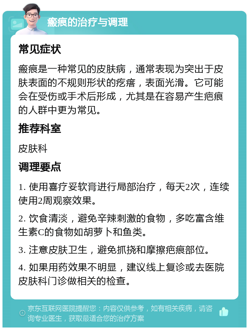 瘢痕的治疗与调理 常见症状 瘢痕是一种常见的皮肤病，通常表现为突出于皮肤表面的不规则形状的疙瘩，表面光滑。它可能会在受伤或手术后形成，尤其是在容易产生疤痕的人群中更为常见。 推荐科室 皮肤科 调理要点 1. 使用喜疗妥软膏进行局部治疗，每天2次，连续使用2周观察效果。 2. 饮食清淡，避免辛辣刺激的食物，多吃富含维生素C的食物如胡萝卜和鱼类。 3. 注意皮肤卫生，避免抓挠和摩擦疤痕部位。 4. 如果用药效果不明显，建议线上复诊或去医院皮肤科门诊做相关的检查。