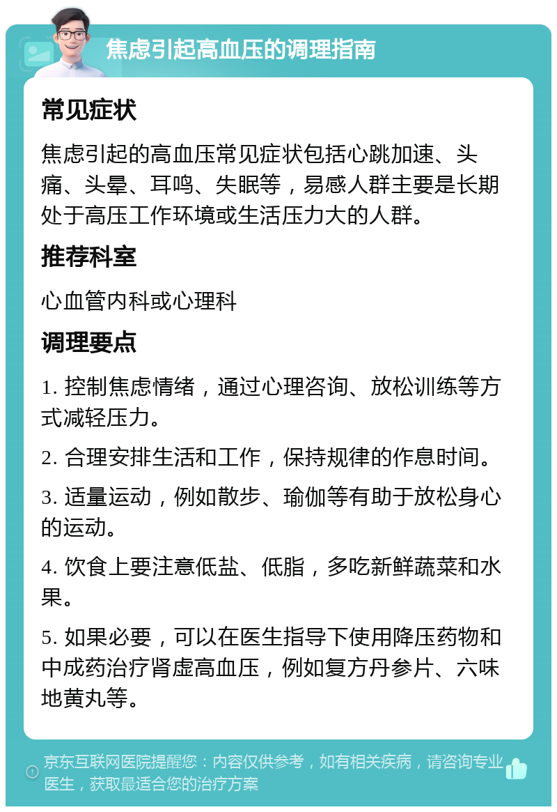 焦虑引起高血压的调理指南 常见症状 焦虑引起的高血压常见症状包括心跳加速、头痛、头晕、耳鸣、失眠等，易感人群主要是长期处于高压工作环境或生活压力大的人群。 推荐科室 心血管内科或心理科 调理要点 1. 控制焦虑情绪，通过心理咨询、放松训练等方式减轻压力。 2. 合理安排生活和工作，保持规律的作息时间。 3. 适量运动，例如散步、瑜伽等有助于放松身心的运动。 4. 饮食上要注意低盐、低脂，多吃新鲜蔬菜和水果。 5. 如果必要，可以在医生指导下使用降压药物和中成药治疗肾虚高血压，例如复方丹参片、六味地黄丸等。