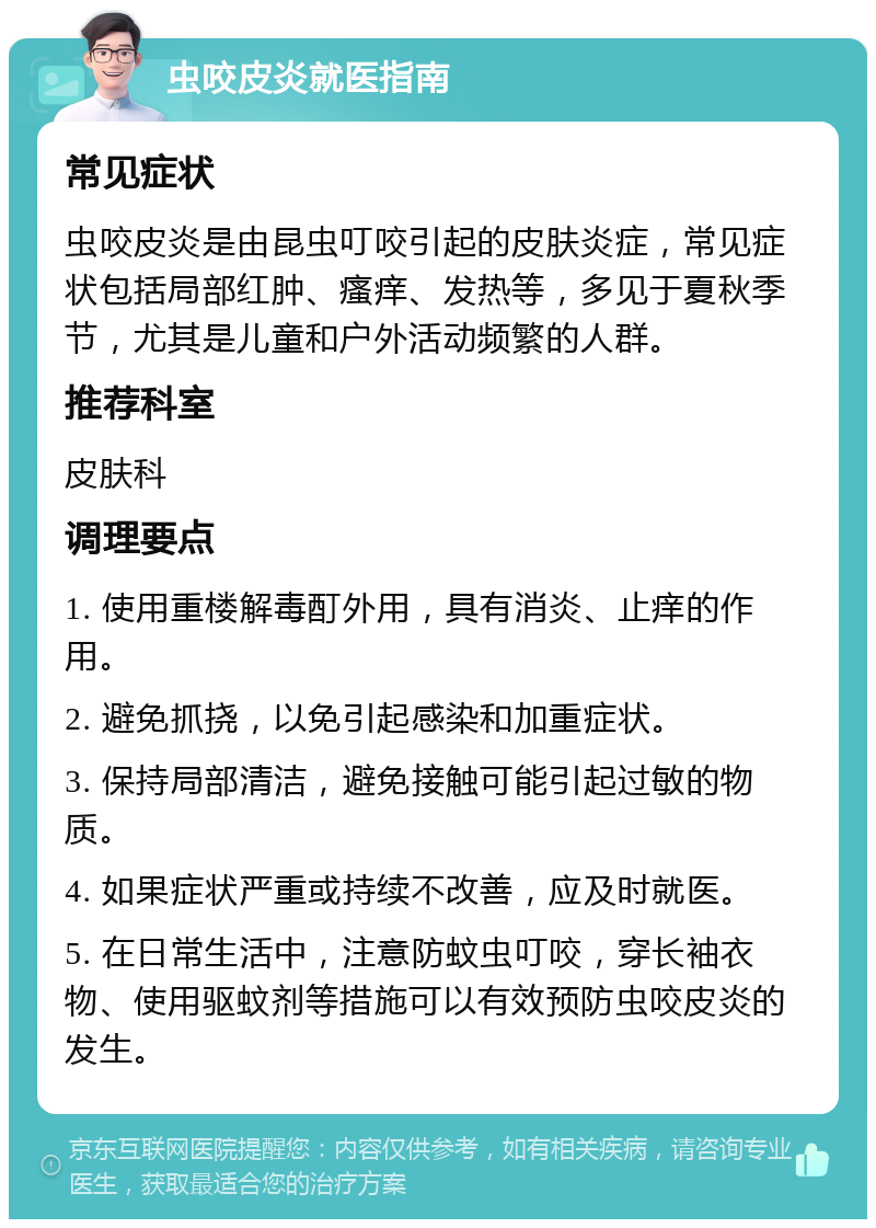 虫咬皮炎就医指南 常见症状 虫咬皮炎是由昆虫叮咬引起的皮肤炎症，常见症状包括局部红肿、瘙痒、发热等，多见于夏秋季节，尤其是儿童和户外活动频繁的人群。 推荐科室 皮肤科 调理要点 1. 使用重楼解毒酊外用，具有消炎、止痒的作用。 2. 避免抓挠，以免引起感染和加重症状。 3. 保持局部清洁，避免接触可能引起过敏的物质。 4. 如果症状严重或持续不改善，应及时就医。 5. 在日常生活中，注意防蚊虫叮咬，穿长袖衣物、使用驱蚊剂等措施可以有效预防虫咬皮炎的发生。