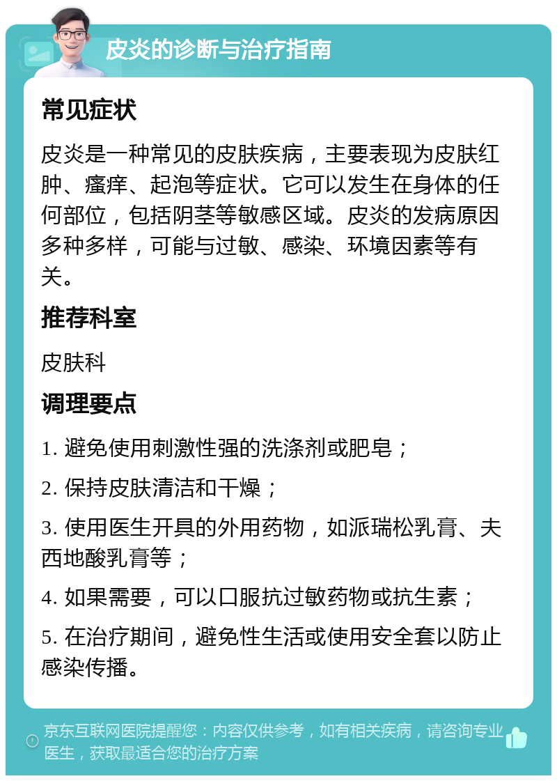 皮炎的诊断与治疗指南 常见症状 皮炎是一种常见的皮肤疾病，主要表现为皮肤红肿、瘙痒、起泡等症状。它可以发生在身体的任何部位，包括阴茎等敏感区域。皮炎的发病原因多种多样，可能与过敏、感染、环境因素等有关。 推荐科室 皮肤科 调理要点 1. 避免使用刺激性强的洗涤剂或肥皂； 2. 保持皮肤清洁和干燥； 3. 使用医生开具的外用药物，如派瑞松乳膏、夫西地酸乳膏等； 4. 如果需要，可以口服抗过敏药物或抗生素； 5. 在治疗期间，避免性生活或使用安全套以防止感染传播。