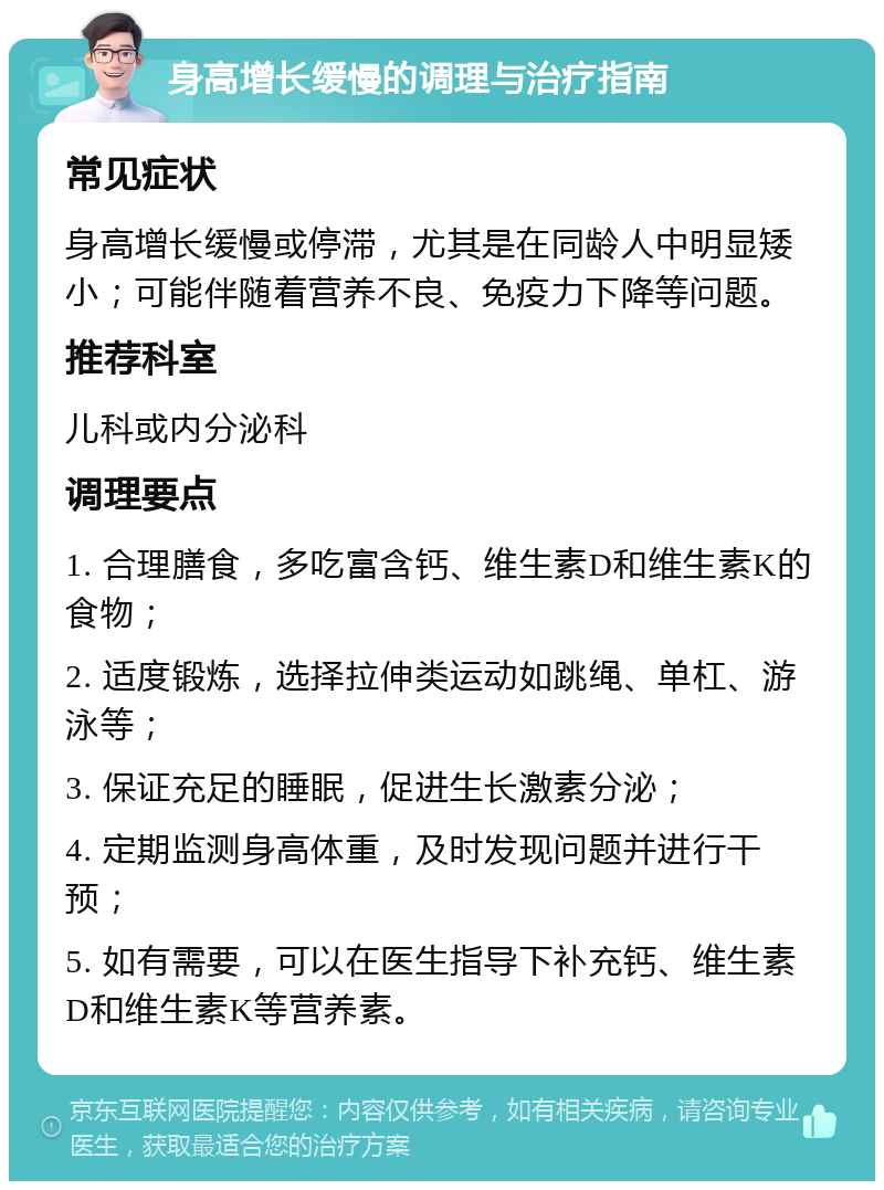 身高增长缓慢的调理与治疗指南 常见症状 身高增长缓慢或停滞，尤其是在同龄人中明显矮小；可能伴随着营养不良、免疫力下降等问题。 推荐科室 儿科或内分泌科 调理要点 1. 合理膳食，多吃富含钙、维生素D和维生素K的食物； 2. 适度锻炼，选择拉伸类运动如跳绳、单杠、游泳等； 3. 保证充足的睡眠，促进生长激素分泌； 4. 定期监测身高体重，及时发现问题并进行干预； 5. 如有需要，可以在医生指导下补充钙、维生素D和维生素K等营养素。