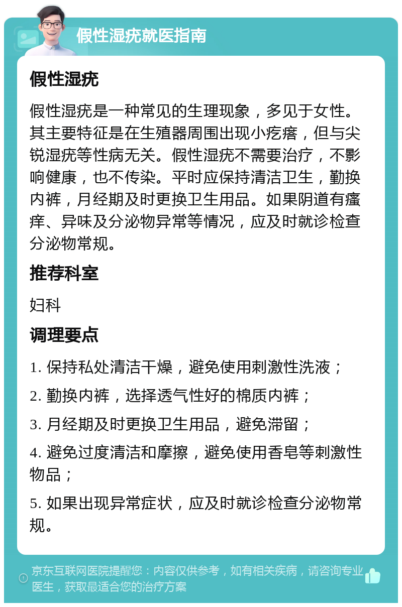 假性湿疣就医指南 假性湿疣 假性湿疣是一种常见的生理现象，多见于女性。其主要特征是在生殖器周围出现小疙瘩，但与尖锐湿疣等性病无关。假性湿疣不需要治疗，不影响健康，也不传染。平时应保持清洁卫生，勤换内裤，月经期及时更换卫生用品。如果阴道有瘙痒、异味及分泌物异常等情况，应及时就诊检查分泌物常规。 推荐科室 妇科 调理要点 1. 保持私处清洁干燥，避免使用刺激性洗液； 2. 勤换内裤，选择透气性好的棉质内裤； 3. 月经期及时更换卫生用品，避免滞留； 4. 避免过度清洁和摩擦，避免使用香皂等刺激性物品； 5. 如果出现异常症状，应及时就诊检查分泌物常规。