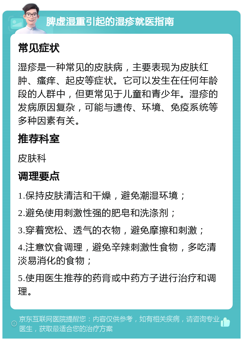 脾虚湿重引起的湿疹就医指南 常见症状 湿疹是一种常见的皮肤病，主要表现为皮肤红肿、瘙痒、起皮等症状。它可以发生在任何年龄段的人群中，但更常见于儿童和青少年。湿疹的发病原因复杂，可能与遗传、环境、免疫系统等多种因素有关。 推荐科室 皮肤科 调理要点 1.保持皮肤清洁和干燥，避免潮湿环境； 2.避免使用刺激性强的肥皂和洗涤剂； 3.穿着宽松、透气的衣物，避免摩擦和刺激； 4.注意饮食调理，避免辛辣刺激性食物，多吃清淡易消化的食物； 5.使用医生推荐的药膏或中药方子进行治疗和调理。