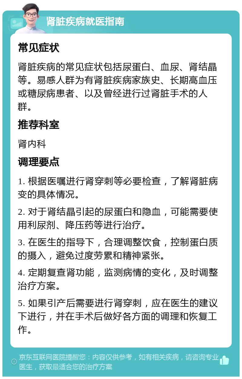 肾脏疾病就医指南 常见症状 肾脏疾病的常见症状包括尿蛋白、血尿、肾结晶等。易感人群为有肾脏疾病家族史、长期高血压或糖尿病患者、以及曾经进行过肾脏手术的人群。 推荐科室 肾内科 调理要点 1. 根据医嘱进行肾穿刺等必要检查，了解肾脏病变的具体情况。 2. 对于肾结晶引起的尿蛋白和隐血，可能需要使用利尿剂、降压药等进行治疗。 3. 在医生的指导下，合理调整饮食，控制蛋白质的摄入，避免过度劳累和精神紧张。 4. 定期复查肾功能，监测病情的变化，及时调整治疗方案。 5. 如果引产后需要进行肾穿刺，应在医生的建议下进行，并在手术后做好各方面的调理和恢复工作。