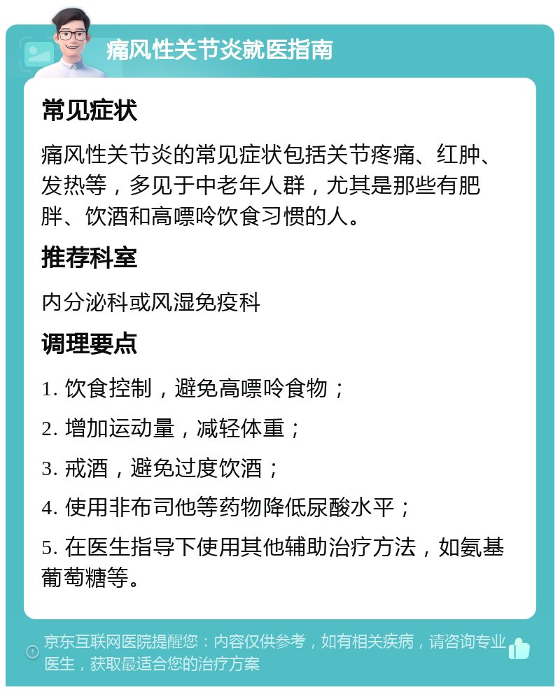 痛风性关节炎就医指南 常见症状 痛风性关节炎的常见症状包括关节疼痛、红肿、发热等，多见于中老年人群，尤其是那些有肥胖、饮酒和高嘌呤饮食习惯的人。 推荐科室 内分泌科或风湿免疫科 调理要点 1. 饮食控制，避免高嘌呤食物； 2. 增加运动量，减轻体重； 3. 戒酒，避免过度饮酒； 4. 使用非布司他等药物降低尿酸水平； 5. 在医生指导下使用其他辅助治疗方法，如氨基葡萄糖等。