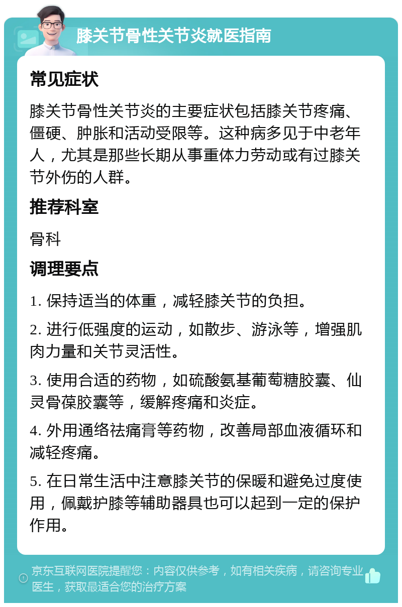 膝关节骨性关节炎就医指南 常见症状 膝关节骨性关节炎的主要症状包括膝关节疼痛、僵硬、肿胀和活动受限等。这种病多见于中老年人，尤其是那些长期从事重体力劳动或有过膝关节外伤的人群。 推荐科室 骨科 调理要点 1. 保持适当的体重，减轻膝关节的负担。 2. 进行低强度的运动，如散步、游泳等，增强肌肉力量和关节灵活性。 3. 使用合适的药物，如硫酸氨基葡萄糖胶囊、仙灵骨葆胶囊等，缓解疼痛和炎症。 4. 外用通络祛痛膏等药物，改善局部血液循环和减轻疼痛。 5. 在日常生活中注意膝关节的保暖和避免过度使用，佩戴护膝等辅助器具也可以起到一定的保护作用。