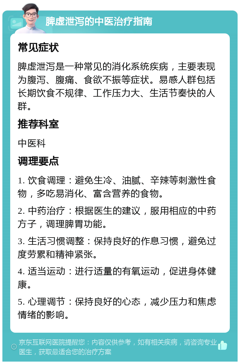 脾虚泄泻的中医治疗指南 常见症状 脾虚泄泻是一种常见的消化系统疾病，主要表现为腹泻、腹痛、食欲不振等症状。易感人群包括长期饮食不规律、工作压力大、生活节奏快的人群。 推荐科室 中医科 调理要点 1. 饮食调理：避免生冷、油腻、辛辣等刺激性食物，多吃易消化、富含营养的食物。 2. 中药治疗：根据医生的建议，服用相应的中药方子，调理脾胃功能。 3. 生活习惯调整：保持良好的作息习惯，避免过度劳累和精神紧张。 4. 适当运动：进行适量的有氧运动，促进身体健康。 5. 心理调节：保持良好的心态，减少压力和焦虑情绪的影响。