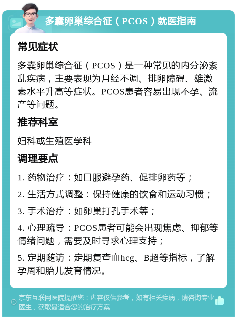 多囊卵巢综合征（PCOS）就医指南 常见症状 多囊卵巢综合征（PCOS）是一种常见的内分泌紊乱疾病，主要表现为月经不调、排卵障碍、雄激素水平升高等症状。PCOS患者容易出现不孕、流产等问题。 推荐科室 妇科或生殖医学科 调理要点 1. 药物治疗：如口服避孕药、促排卵药等； 2. 生活方式调整：保持健康的饮食和运动习惯； 3. 手术治疗：如卵巢打孔手术等； 4. 心理疏导：PCOS患者可能会出现焦虑、抑郁等情绪问题，需要及时寻求心理支持； 5. 定期随访：定期复查血hcg、B超等指标，了解孕周和胎儿发育情况。