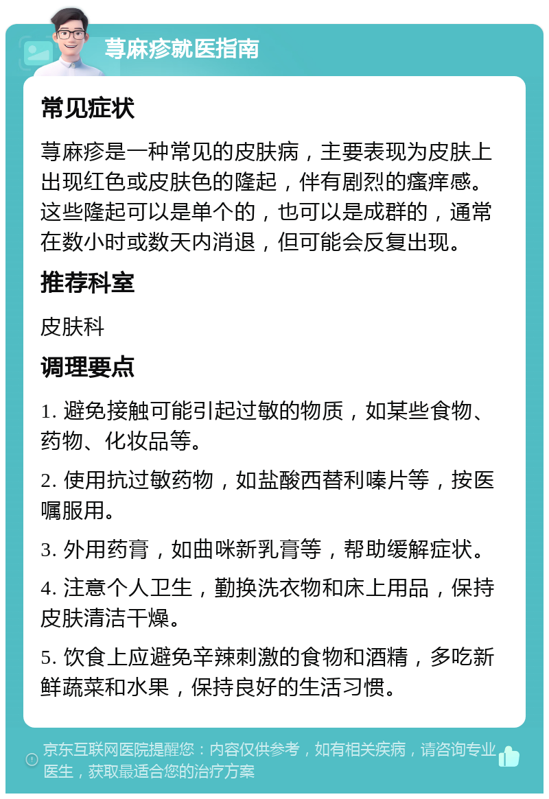 荨麻疹就医指南 常见症状 荨麻疹是一种常见的皮肤病，主要表现为皮肤上出现红色或皮肤色的隆起，伴有剧烈的瘙痒感。这些隆起可以是单个的，也可以是成群的，通常在数小时或数天内消退，但可能会反复出现。 推荐科室 皮肤科 调理要点 1. 避免接触可能引起过敏的物质，如某些食物、药物、化妆品等。 2. 使用抗过敏药物，如盐酸西替利嗪片等，按医嘱服用。 3. 外用药膏，如曲咪新乳膏等，帮助缓解症状。 4. 注意个人卫生，勤换洗衣物和床上用品，保持皮肤清洁干燥。 5. 饮食上应避免辛辣刺激的食物和酒精，多吃新鲜蔬菜和水果，保持良好的生活习惯。