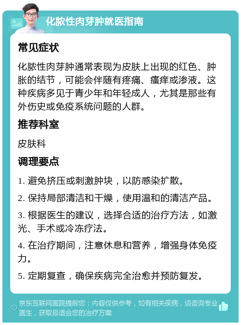 化脓性肉芽肿就医指南 常见症状 化脓性肉芽肿通常表现为皮肤上出现的红色、肿胀的结节，可能会伴随有疼痛、瘙痒或渗液。这种疾病多见于青少年和年轻成人，尤其是那些有外伤史或免疫系统问题的人群。 推荐科室 皮肤科 调理要点 1. 避免挤压或刺激肿块，以防感染扩散。 2. 保持局部清洁和干燥，使用温和的清洁产品。 3. 根据医生的建议，选择合适的治疗方法，如激光、手术或冷冻疗法。 4. 在治疗期间，注意休息和营养，增强身体免疫力。 5. 定期复查，确保疾病完全治愈并预防复发。