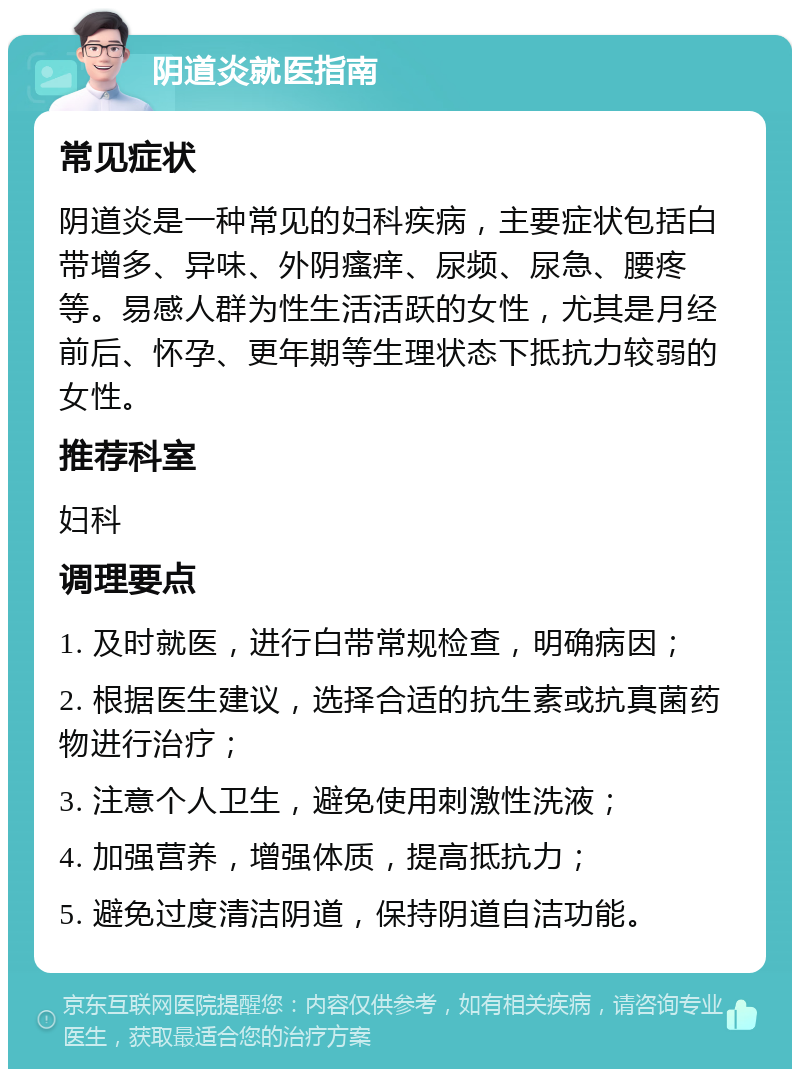 阴道炎就医指南 常见症状 阴道炎是一种常见的妇科疾病，主要症状包括白带增多、异味、外阴瘙痒、尿频、尿急、腰疼等。易感人群为性生活活跃的女性，尤其是月经前后、怀孕、更年期等生理状态下抵抗力较弱的女性。 推荐科室 妇科 调理要点 1. 及时就医，进行白带常规检查，明确病因； 2. 根据医生建议，选择合适的抗生素或抗真菌药物进行治疗； 3. 注意个人卫生，避免使用刺激性洗液； 4. 加强营养，增强体质，提高抵抗力； 5. 避免过度清洁阴道，保持阴道自洁功能。