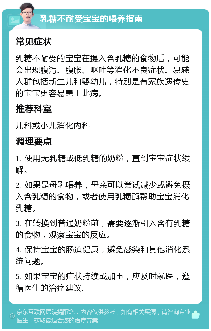 乳糖不耐受宝宝的喂养指南 常见症状 乳糖不耐受的宝宝在摄入含乳糖的食物后，可能会出现腹泻、腹胀、呕吐等消化不良症状。易感人群包括新生儿和婴幼儿，特别是有家族遗传史的宝宝更容易患上此病。 推荐科室 儿科或小儿消化内科 调理要点 1. 使用无乳糖或低乳糖的奶粉，直到宝宝症状缓解。 2. 如果是母乳喂养，母亲可以尝试减少或避免摄入含乳糖的食物，或者使用乳糖酶帮助宝宝消化乳糖。 3. 在转换到普通奶粉前，需要逐渐引入含有乳糖的食物，观察宝宝的反应。 4. 保持宝宝的肠道健康，避免感染和其他消化系统问题。 5. 如果宝宝的症状持续或加重，应及时就医，遵循医生的治疗建议。