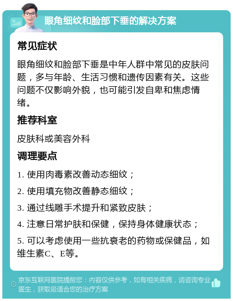 眼角细纹和脸部下垂的解决方案 常见症状 眼角细纹和脸部下垂是中年人群中常见的皮肤问题，多与年龄、生活习惯和遗传因素有关。这些问题不仅影响外貌，也可能引发自卑和焦虑情绪。 推荐科室 皮肤科或美容外科 调理要点 1. 使用肉毒素改善动态细纹； 2. 使用填充物改善静态细纹； 3. 通过线雕手术提升和紧致皮肤； 4. 注意日常护肤和保健，保持身体健康状态； 5. 可以考虑使用一些抗衰老的药物或保健品，如维生素C、E等。