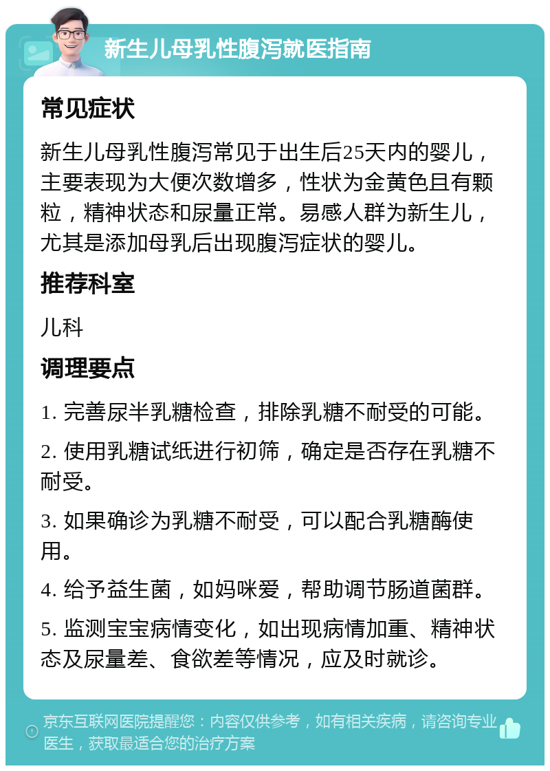 新生儿母乳性腹泻就医指南 常见症状 新生儿母乳性腹泻常见于出生后25天内的婴儿，主要表现为大便次数增多，性状为金黄色且有颗粒，精神状态和尿量正常。易感人群为新生儿，尤其是添加母乳后出现腹泻症状的婴儿。 推荐科室 儿科 调理要点 1. 完善尿半乳糖检查，排除乳糖不耐受的可能。 2. 使用乳糖试纸进行初筛，确定是否存在乳糖不耐受。 3. 如果确诊为乳糖不耐受，可以配合乳糖酶使用。 4. 给予益生菌，如妈咪爱，帮助调节肠道菌群。 5. 监测宝宝病情变化，如出现病情加重、精神状态及尿量差、食欲差等情况，应及时就诊。