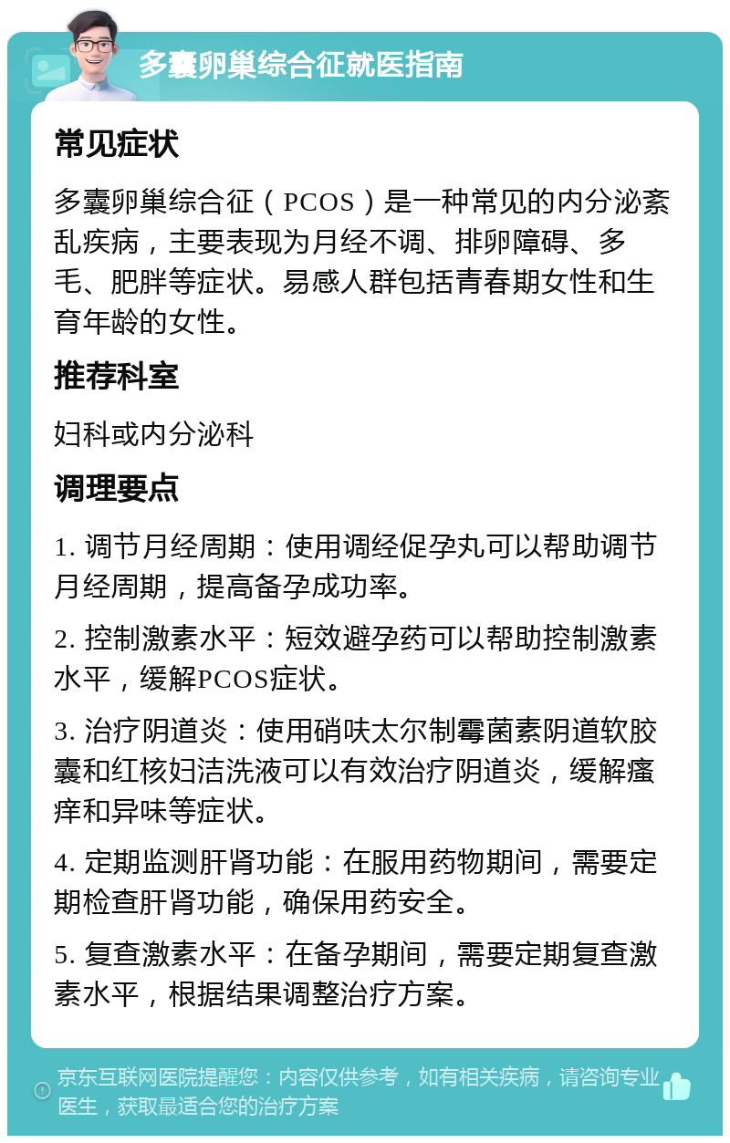 多囊卵巢综合征就医指南 常见症状 多囊卵巢综合征（PCOS）是一种常见的内分泌紊乱疾病，主要表现为月经不调、排卵障碍、多毛、肥胖等症状。易感人群包括青春期女性和生育年龄的女性。 推荐科室 妇科或内分泌科 调理要点 1. 调节月经周期：使用调经促孕丸可以帮助调节月经周期，提高备孕成功率。 2. 控制激素水平：短效避孕药可以帮助控制激素水平，缓解PCOS症状。 3. 治疗阴道炎：使用硝呋太尔制霉菌素阴道软胶囊和红核妇洁洗液可以有效治疗阴道炎，缓解瘙痒和异味等症状。 4. 定期监测肝肾功能：在服用药物期间，需要定期检查肝肾功能，确保用药安全。 5. 复查激素水平：在备孕期间，需要定期复查激素水平，根据结果调整治疗方案。