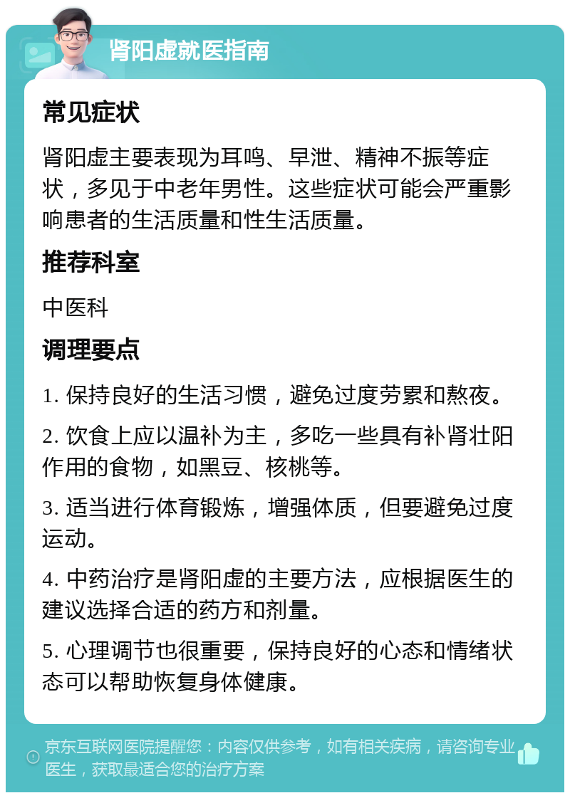 肾阳虚就医指南 常见症状 肾阳虚主要表现为耳鸣、早泄、精神不振等症状，多见于中老年男性。这些症状可能会严重影响患者的生活质量和性生活质量。 推荐科室 中医科 调理要点 1. 保持良好的生活习惯，避免过度劳累和熬夜。 2. 饮食上应以温补为主，多吃一些具有补肾壮阳作用的食物，如黑豆、核桃等。 3. 适当进行体育锻炼，增强体质，但要避免过度运动。 4. 中药治疗是肾阳虚的主要方法，应根据医生的建议选择合适的药方和剂量。 5. 心理调节也很重要，保持良好的心态和情绪状态可以帮助恢复身体健康。