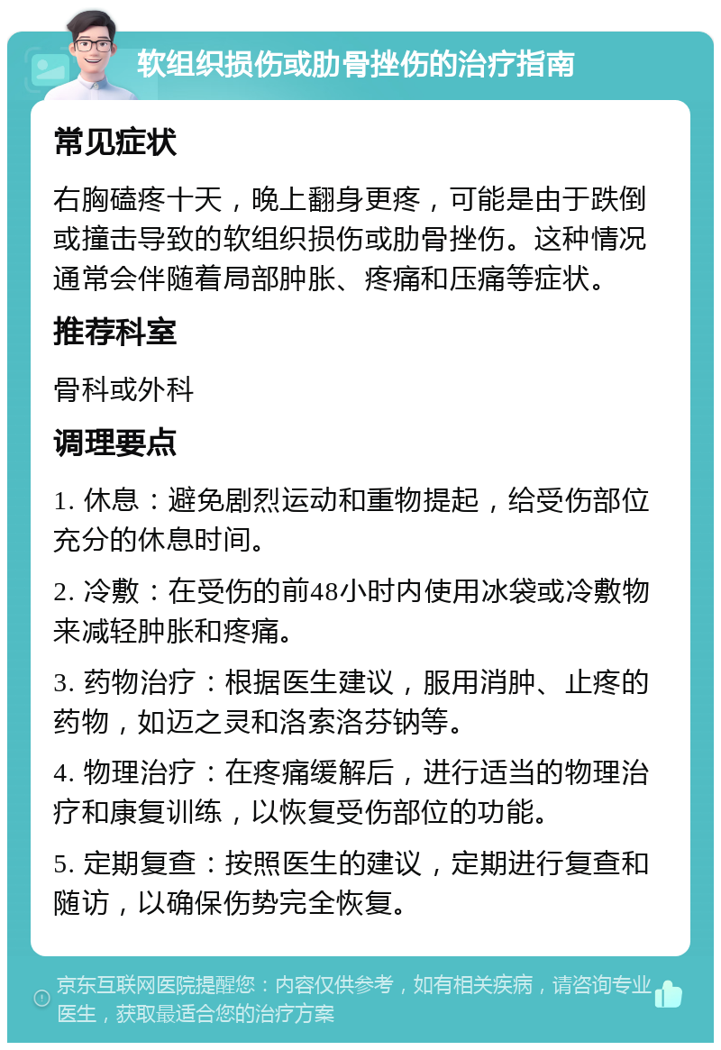 软组织损伤或肋骨挫伤的治疗指南 常见症状 右胸磕疼十天，晚上翻身更疼，可能是由于跌倒或撞击导致的软组织损伤或肋骨挫伤。这种情况通常会伴随着局部肿胀、疼痛和压痛等症状。 推荐科室 骨科或外科 调理要点 1. 休息：避免剧烈运动和重物提起，给受伤部位充分的休息时间。 2. 冷敷：在受伤的前48小时内使用冰袋或冷敷物来减轻肿胀和疼痛。 3. 药物治疗：根据医生建议，服用消肿、止疼的药物，如迈之灵和洛索洛芬钠等。 4. 物理治疗：在疼痛缓解后，进行适当的物理治疗和康复训练，以恢复受伤部位的功能。 5. 定期复查：按照医生的建议，定期进行复查和随访，以确保伤势完全恢复。