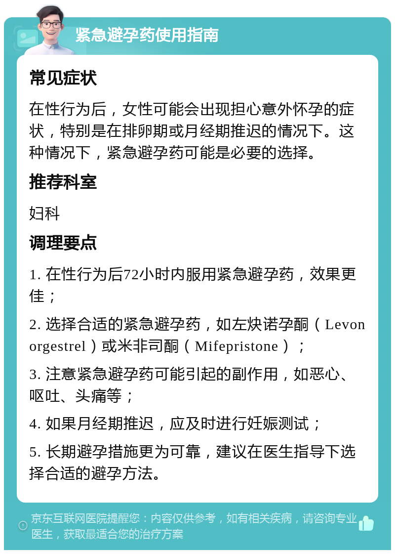 紧急避孕药使用指南 常见症状 在性行为后，女性可能会出现担心意外怀孕的症状，特别是在排卵期或月经期推迟的情况下。这种情况下，紧急避孕药可能是必要的选择。 推荐科室 妇科 调理要点 1. 在性行为后72小时内服用紧急避孕药，效果更佳； 2. 选择合适的紧急避孕药，如左炔诺孕酮（Levonorgestrel）或米非司酮（Mifepristone）； 3. 注意紧急避孕药可能引起的副作用，如恶心、呕吐、头痛等； 4. 如果月经期推迟，应及时进行妊娠测试； 5. 长期避孕措施更为可靠，建议在医生指导下选择合适的避孕方法。