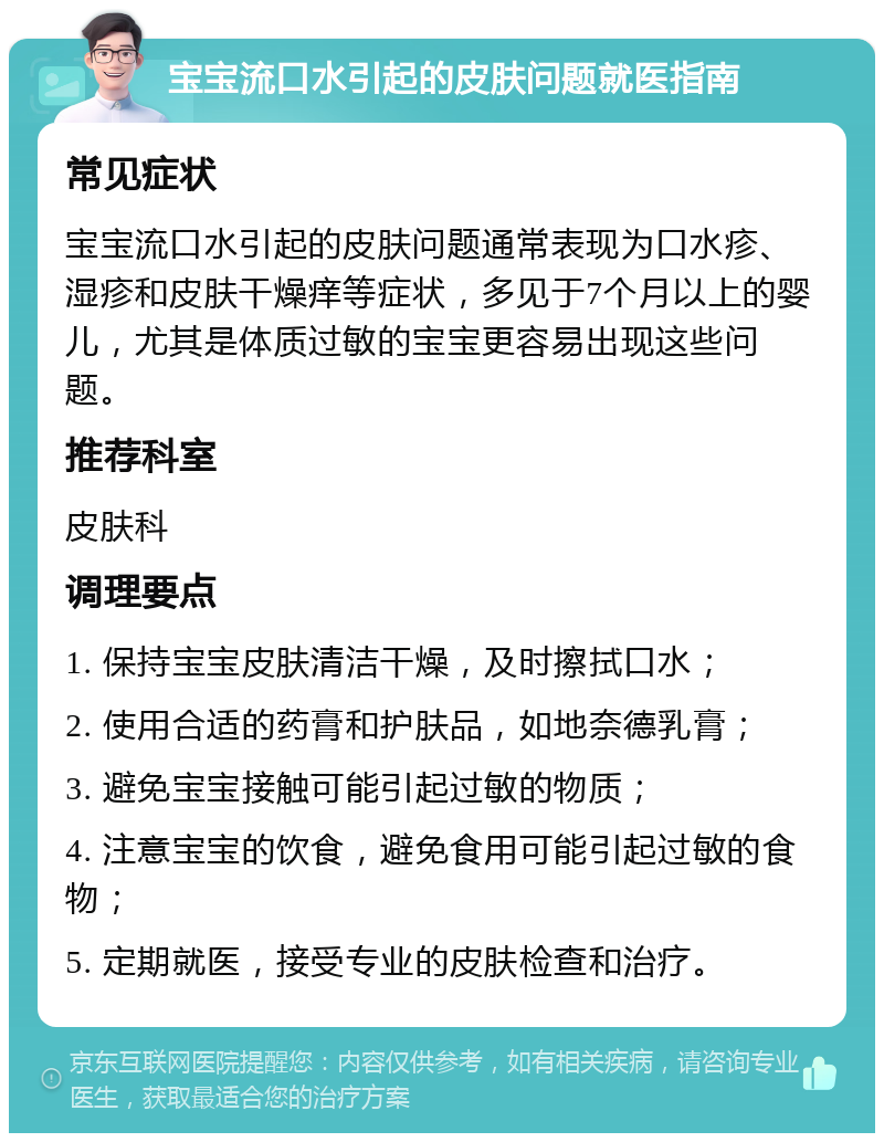 宝宝流口水引起的皮肤问题就医指南 常见症状 宝宝流口水引起的皮肤问题通常表现为口水疹、湿疹和皮肤干燥痒等症状，多见于7个月以上的婴儿，尤其是体质过敏的宝宝更容易出现这些问题。 推荐科室 皮肤科 调理要点 1. 保持宝宝皮肤清洁干燥，及时擦拭口水； 2. 使用合适的药膏和护肤品，如地奈德乳膏； 3. 避免宝宝接触可能引起过敏的物质； 4. 注意宝宝的饮食，避免食用可能引起过敏的食物； 5. 定期就医，接受专业的皮肤检查和治疗。