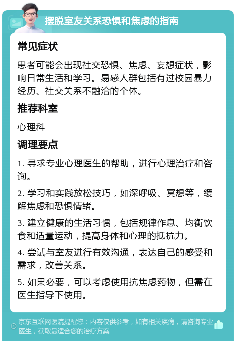 摆脱室友关系恐惧和焦虑的指南 常见症状 患者可能会出现社交恐惧、焦虑、妄想症状，影响日常生活和学习。易感人群包括有过校园暴力经历、社交关系不融洽的个体。 推荐科室 心理科 调理要点 1. 寻求专业心理医生的帮助，进行心理治疗和咨询。 2. 学习和实践放松技巧，如深呼吸、冥想等，缓解焦虑和恐惧情绪。 3. 建立健康的生活习惯，包括规律作息、均衡饮食和适量运动，提高身体和心理的抵抗力。 4. 尝试与室友进行有效沟通，表达自己的感受和需求，改善关系。 5. 如果必要，可以考虑使用抗焦虑药物，但需在医生指导下使用。