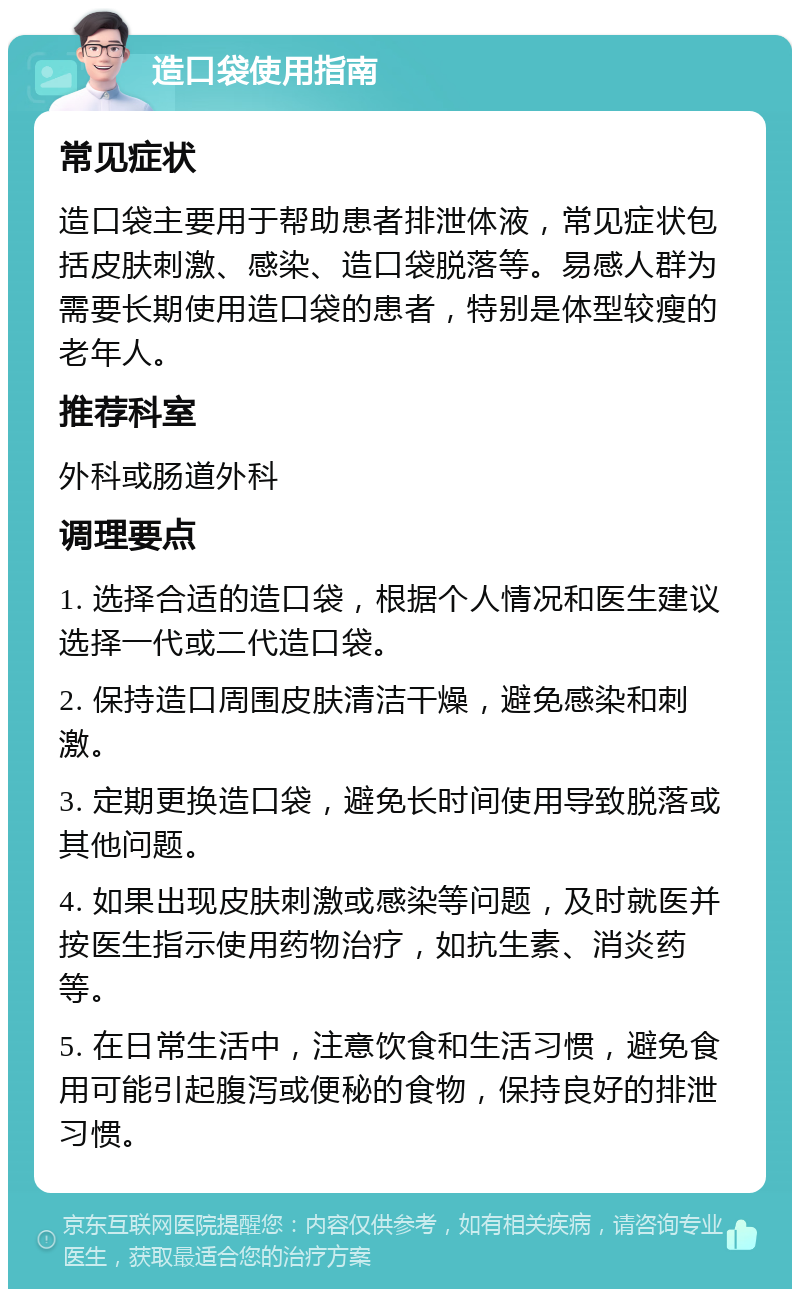 造口袋使用指南 常见症状 造口袋主要用于帮助患者排泄体液，常见症状包括皮肤刺激、感染、造口袋脱落等。易感人群为需要长期使用造口袋的患者，特别是体型较瘦的老年人。 推荐科室 外科或肠道外科 调理要点 1. 选择合适的造口袋，根据个人情况和医生建议选择一代或二代造口袋。 2. 保持造口周围皮肤清洁干燥，避免感染和刺激。 3. 定期更换造口袋，避免长时间使用导致脱落或其他问题。 4. 如果出现皮肤刺激或感染等问题，及时就医并按医生指示使用药物治疗，如抗生素、消炎药等。 5. 在日常生活中，注意饮食和生活习惯，避免食用可能引起腹泻或便秘的食物，保持良好的排泄习惯。