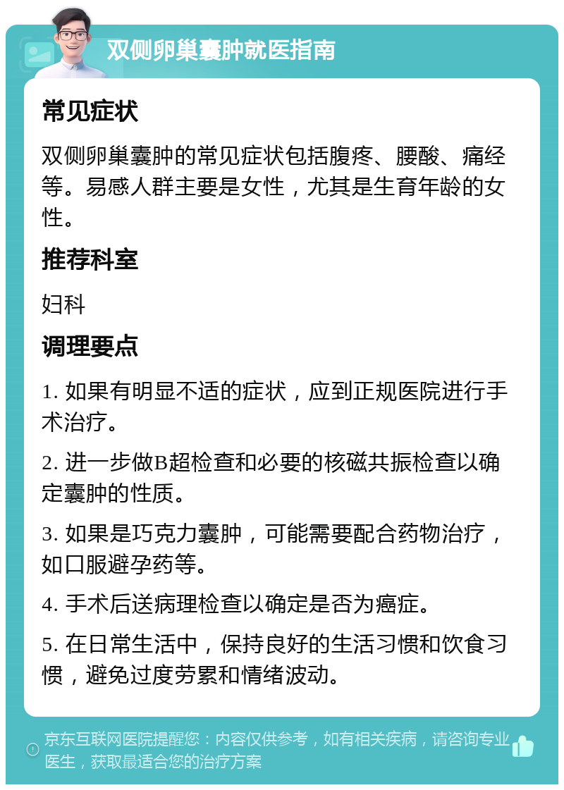 双侧卵巢囊肿就医指南 常见症状 双侧卵巢囊肿的常见症状包括腹疼、腰酸、痛经等。易感人群主要是女性，尤其是生育年龄的女性。 推荐科室 妇科 调理要点 1. 如果有明显不适的症状，应到正规医院进行手术治疗。 2. 进一步做B超检查和必要的核磁共振检查以确定囊肿的性质。 3. 如果是巧克力囊肿，可能需要配合药物治疗，如口服避孕药等。 4. 手术后送病理检查以确定是否为癌症。 5. 在日常生活中，保持良好的生活习惯和饮食习惯，避免过度劳累和情绪波动。