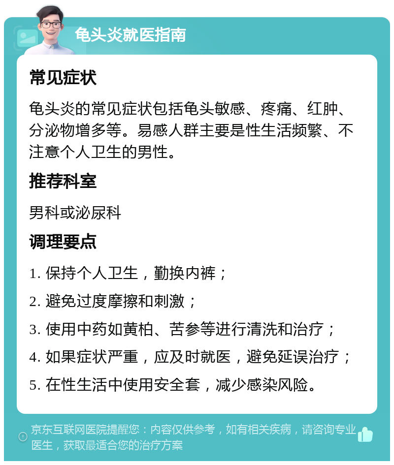 龟头炎就医指南 常见症状 龟头炎的常见症状包括龟头敏感、疼痛、红肿、分泌物增多等。易感人群主要是性生活频繁、不注意个人卫生的男性。 推荐科室 男科或泌尿科 调理要点 1. 保持个人卫生，勤换内裤； 2. 避免过度摩擦和刺激； 3. 使用中药如黄柏、苦参等进行清洗和治疗； 4. 如果症状严重，应及时就医，避免延误治疗； 5. 在性生活中使用安全套，减少感染风险。