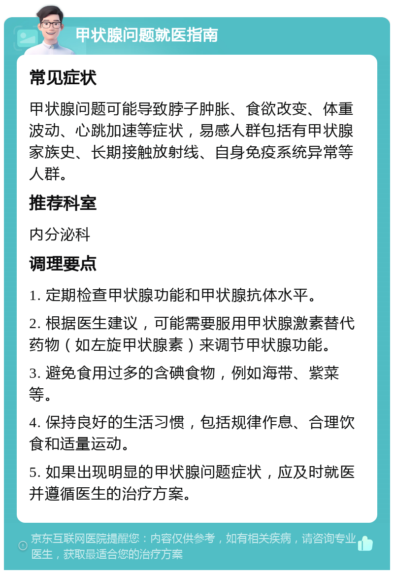 甲状腺问题就医指南 常见症状 甲状腺问题可能导致脖子肿胀、食欲改变、体重波动、心跳加速等症状，易感人群包括有甲状腺家族史、长期接触放射线、自身免疫系统异常等人群。 推荐科室 内分泌科 调理要点 1. 定期检查甲状腺功能和甲状腺抗体水平。 2. 根据医生建议，可能需要服用甲状腺激素替代药物（如左旋甲状腺素）来调节甲状腺功能。 3. 避免食用过多的含碘食物，例如海带、紫菜等。 4. 保持良好的生活习惯，包括规律作息、合理饮食和适量运动。 5. 如果出现明显的甲状腺问题症状，应及时就医并遵循医生的治疗方案。