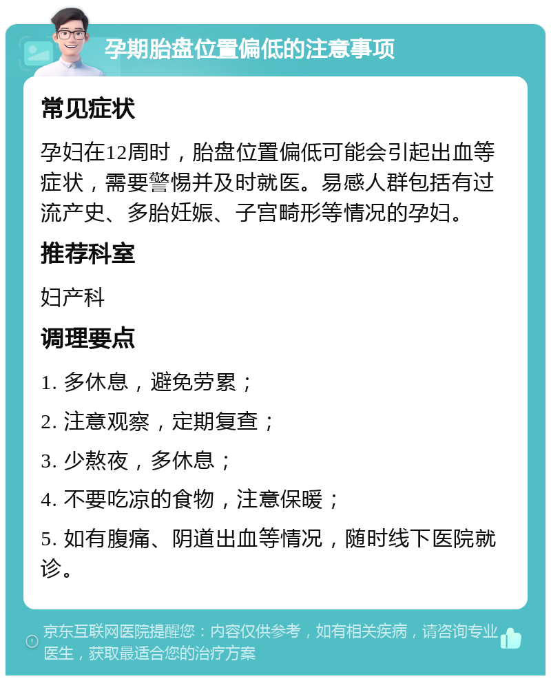 孕期胎盘位置偏低的注意事项 常见症状 孕妇在12周时，胎盘位置偏低可能会引起出血等症状，需要警惕并及时就医。易感人群包括有过流产史、多胎妊娠、子宫畸形等情况的孕妇。 推荐科室 妇产科 调理要点 1. 多休息，避免劳累； 2. 注意观察，定期复查； 3. 少熬夜，多休息； 4. 不要吃凉的食物，注意保暖； 5. 如有腹痛、阴道出血等情况，随时线下医院就诊。