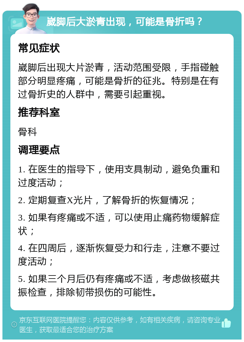 崴脚后大淤青出现，可能是骨折吗？ 常见症状 崴脚后出现大片淤青，活动范围受限，手指碰触部分明显疼痛，可能是骨折的征兆。特别是在有过骨折史的人群中，需要引起重视。 推荐科室 骨科 调理要点 1. 在医生的指导下，使用支具制动，避免负重和过度活动； 2. 定期复查X光片，了解骨折的恢复情况； 3. 如果有疼痛或不适，可以使用止痛药物缓解症状； 4. 在四周后，逐渐恢复受力和行走，注意不要过度活动； 5. 如果三个月后仍有疼痛或不适，考虑做核磁共振检查，排除韧带损伤的可能性。