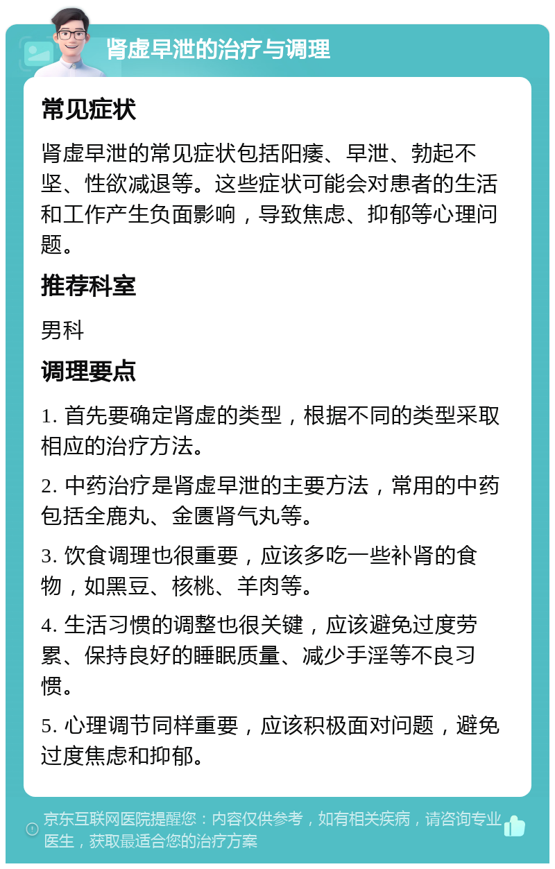 肾虚早泄的治疗与调理 常见症状 肾虚早泄的常见症状包括阳痿、早泄、勃起不坚、性欲减退等。这些症状可能会对患者的生活和工作产生负面影响，导致焦虑、抑郁等心理问题。 推荐科室 男科 调理要点 1. 首先要确定肾虚的类型，根据不同的类型采取相应的治疗方法。 2. 中药治疗是肾虚早泄的主要方法，常用的中药包括全鹿丸、金匮肾气丸等。 3. 饮食调理也很重要，应该多吃一些补肾的食物，如黑豆、核桃、羊肉等。 4. 生活习惯的调整也很关键，应该避免过度劳累、保持良好的睡眠质量、减少手淫等不良习惯。 5. 心理调节同样重要，应该积极面对问题，避免过度焦虑和抑郁。