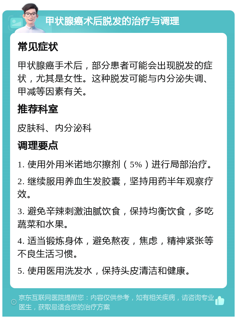 甲状腺癌术后脱发的治疗与调理 常见症状 甲状腺癌手术后，部分患者可能会出现脱发的症状，尤其是女性。这种脱发可能与内分泌失调、甲减等因素有关。 推荐科室 皮肤科、内分泌科 调理要点 1. 使用外用米诺地尔擦剂（5%）进行局部治疗。 2. 继续服用养血生发胶囊，坚持用药半年观察疗效。 3. 避免辛辣刺激油腻饮食，保持均衡饮食，多吃蔬菜和水果。 4. 适当锻炼身体，避免熬夜，焦虑，精神紧张等不良生活习惯。 5. 使用医用洗发水，保持头皮清洁和健康。