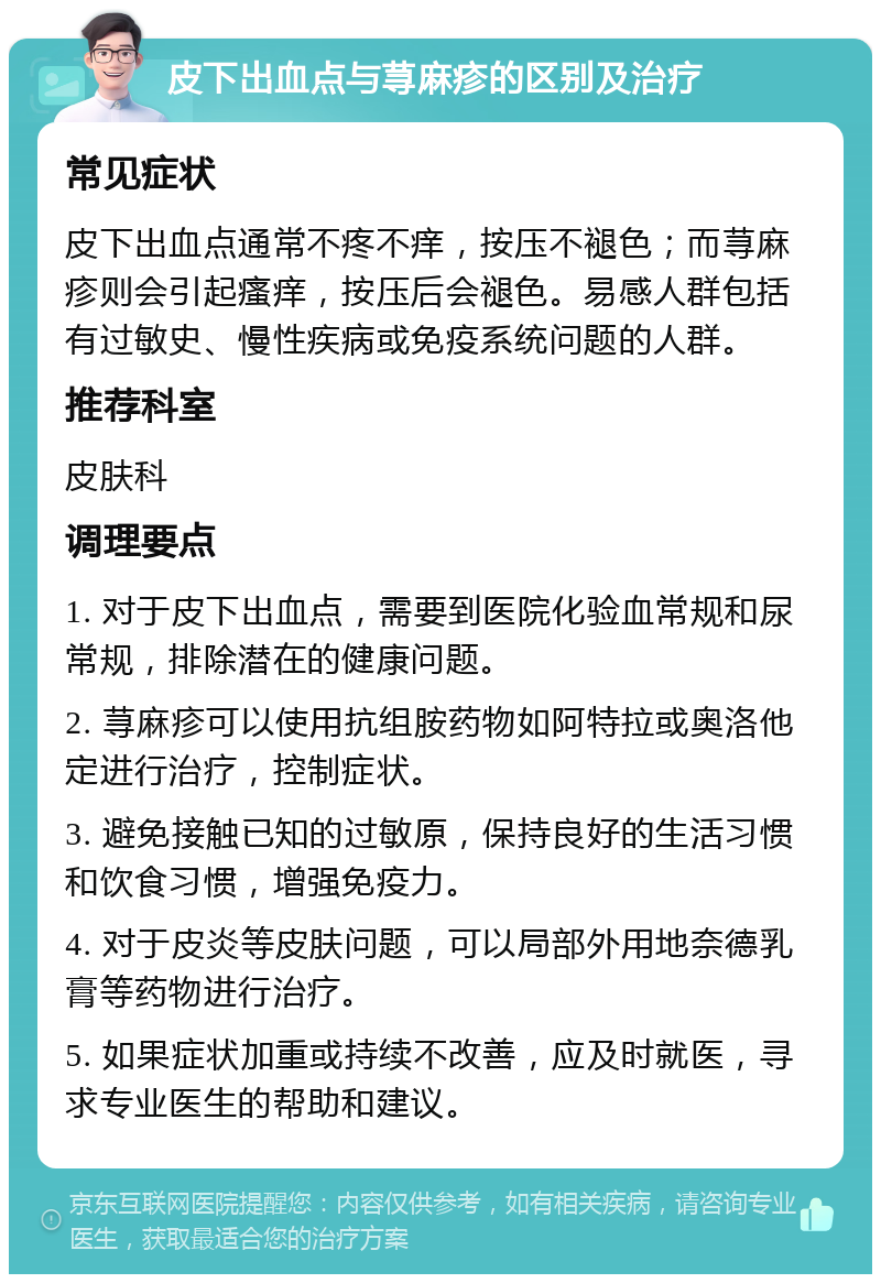 皮下出血点与荨麻疹的区别及治疗 常见症状 皮下出血点通常不疼不痒，按压不褪色；而荨麻疹则会引起瘙痒，按压后会褪色。易感人群包括有过敏史、慢性疾病或免疫系统问题的人群。 推荐科室 皮肤科 调理要点 1. 对于皮下出血点，需要到医院化验血常规和尿常规，排除潜在的健康问题。 2. 荨麻疹可以使用抗组胺药物如阿特拉或奥洛他定进行治疗，控制症状。 3. 避免接触已知的过敏原，保持良好的生活习惯和饮食习惯，增强免疫力。 4. 对于皮炎等皮肤问题，可以局部外用地奈德乳膏等药物进行治疗。 5. 如果症状加重或持续不改善，应及时就医，寻求专业医生的帮助和建议。