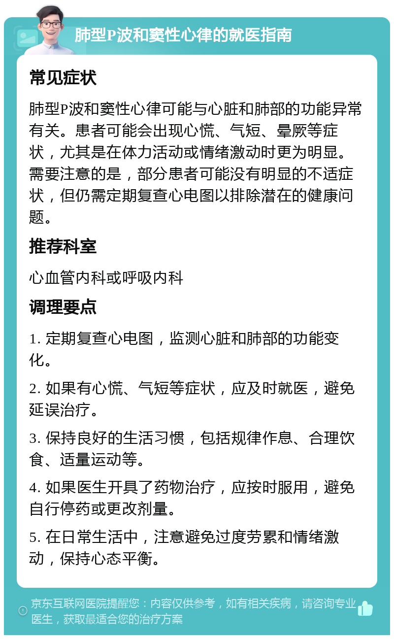 肺型P波和窦性心律的就医指南 常见症状 肺型P波和窦性心律可能与心脏和肺部的功能异常有关。患者可能会出现心慌、气短、晕厥等症状，尤其是在体力活动或情绪激动时更为明显。需要注意的是，部分患者可能没有明显的不适症状，但仍需定期复查心电图以排除潜在的健康问题。 推荐科室 心血管内科或呼吸内科 调理要点 1. 定期复查心电图，监测心脏和肺部的功能变化。 2. 如果有心慌、气短等症状，应及时就医，避免延误治疗。 3. 保持良好的生活习惯，包括规律作息、合理饮食、适量运动等。 4. 如果医生开具了药物治疗，应按时服用，避免自行停药或更改剂量。 5. 在日常生活中，注意避免过度劳累和情绪激动，保持心态平衡。