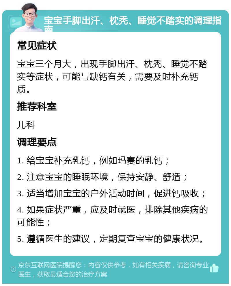 宝宝手脚出汗、枕秃、睡觉不踏实的调理指南 常见症状 宝宝三个月大，出现手脚出汗、枕秃、睡觉不踏实等症状，可能与缺钙有关，需要及时补充钙质。 推荐科室 儿科 调理要点 1. 给宝宝补充乳钙，例如玛赛的乳钙； 2. 注意宝宝的睡眠环境，保持安静、舒适； 3. 适当增加宝宝的户外活动时间，促进钙吸收； 4. 如果症状严重，应及时就医，排除其他疾病的可能性； 5. 遵循医生的建议，定期复查宝宝的健康状况。