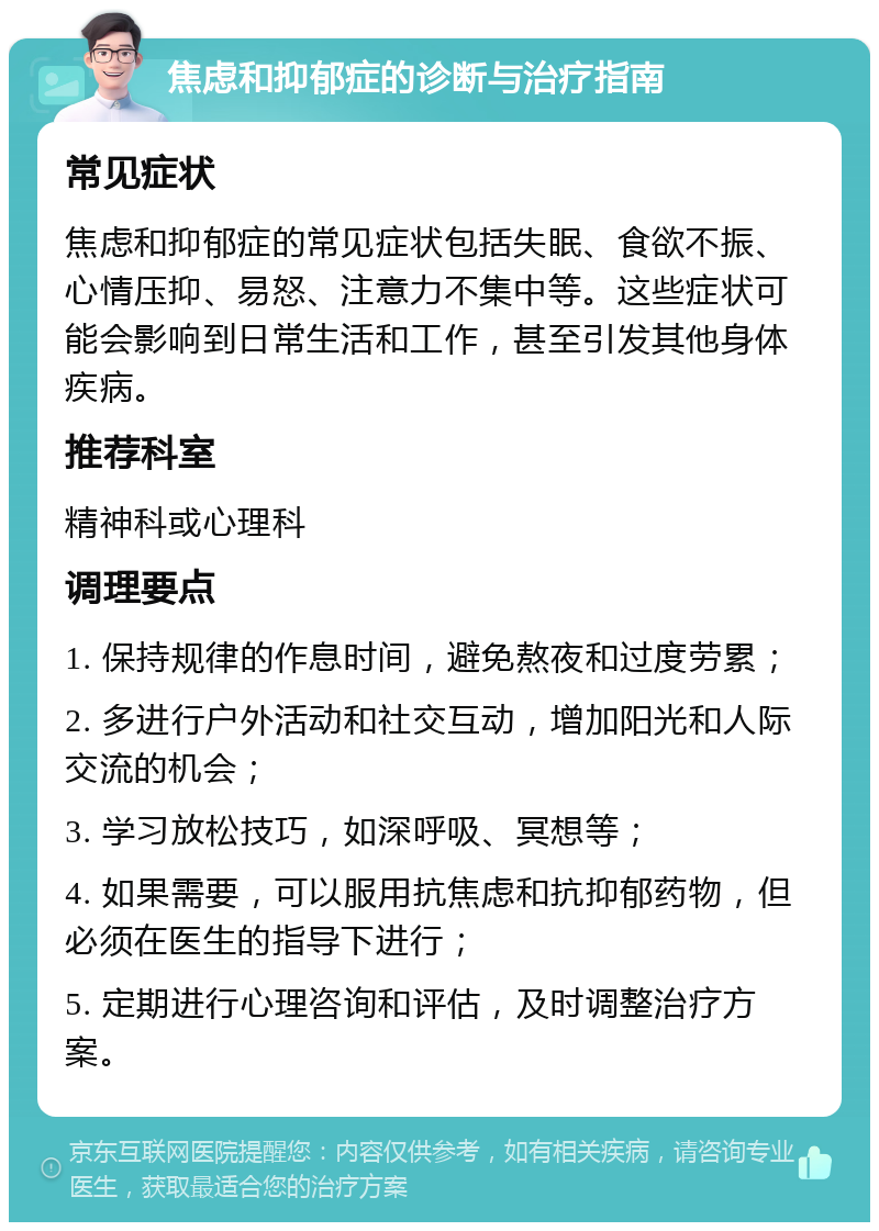 焦虑和抑郁症的诊断与治疗指南 常见症状 焦虑和抑郁症的常见症状包括失眠、食欲不振、心情压抑、易怒、注意力不集中等。这些症状可能会影响到日常生活和工作，甚至引发其他身体疾病。 推荐科室 精神科或心理科 调理要点 1. 保持规律的作息时间，避免熬夜和过度劳累； 2. 多进行户外活动和社交互动，增加阳光和人际交流的机会； 3. 学习放松技巧，如深呼吸、冥想等； 4. 如果需要，可以服用抗焦虑和抗抑郁药物，但必须在医生的指导下进行； 5. 定期进行心理咨询和评估，及时调整治疗方案。